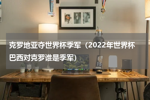 克罗地亚夺世界杯季军（2022年世界杯巴西对克罗谁是季军）