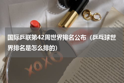 国际乒联第42周世界排名公布（乒乓球世界排名是怎么排的）
