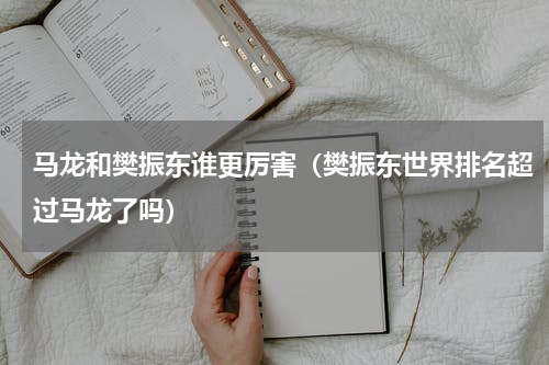 马龙和樊振东谁更厉害（樊振东世界排名超过马龙了吗）