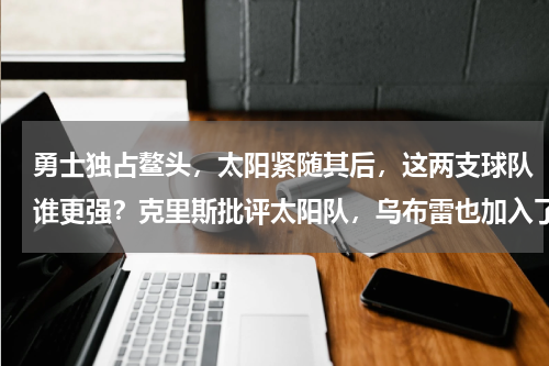勇士独占鳌头，太阳紧随其后，这两支球队谁更强？克里斯批评太阳队，乌布雷也加入了勇士队