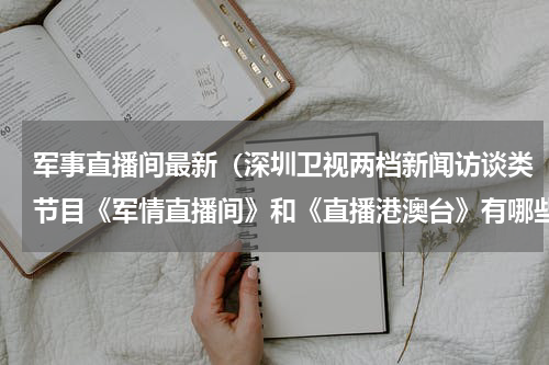 军事直播间最新（深圳卫视两档新闻访谈类节目《军情直播间》和《直播港澳台》有哪些区别）