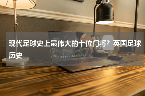 现代足球史上最伟大的十位门将？英国足球历史