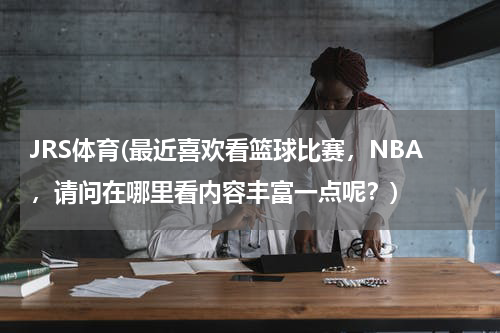 JRS体育(最近喜欢看篮球比赛，NBA，请问在哪里看内容丰富一点呢？)