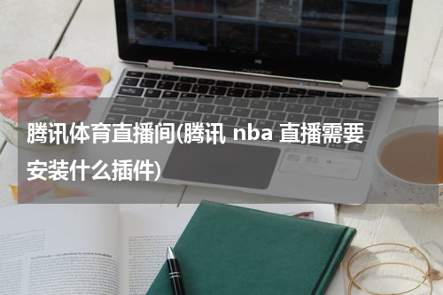 腾讯体育直播间(腾讯 nba 直播需要安装什么插件)