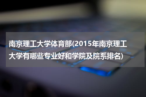 南京理工大学体育部(2015年南京理工大学有哪些专业好和学院及院系排名)