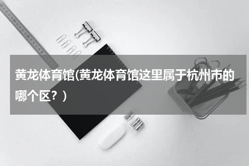 黄龙体育馆(黄龙体育馆这里属于杭州市的哪个区？)