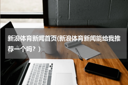 新浪体育新闻首页(新浪体育新闻能给我推荐一个吗？)