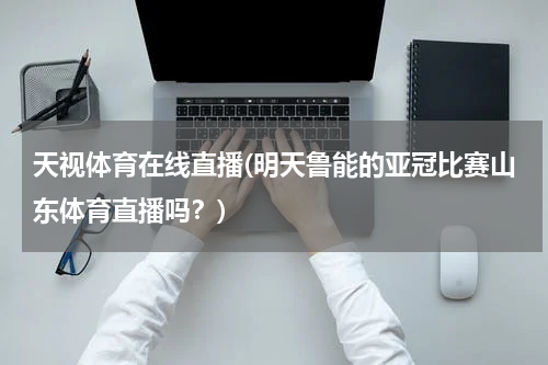 天视体育在线直播(明天鲁能的亚冠比赛山东体育直播吗？)