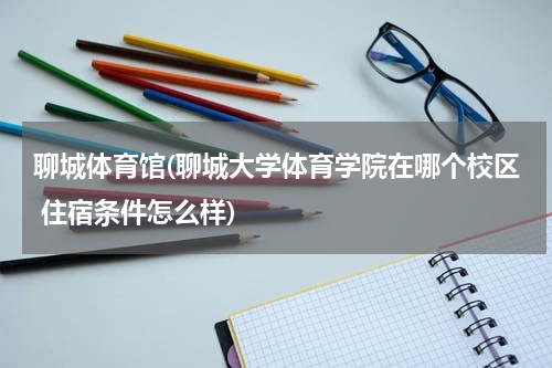 聊城体育馆(聊城大学体育学院在哪个校区 住宿条件怎么样)