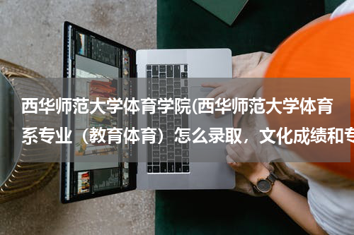 西华师范大学体育学院(西华师范大学体育系专业（教育体育）怎么录取，文化成绩和专业成绩)