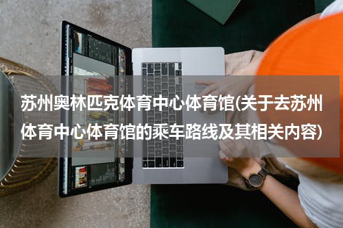 苏州奥林匹克体育中心体育馆(关于去苏州体育中心体育馆的乘车路线及其相关内容)
