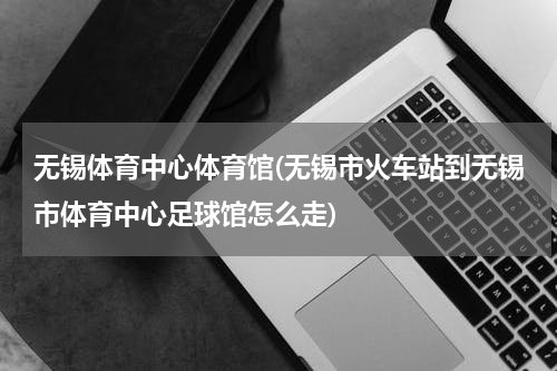 无锡体育中心体育馆(无锡市火车站到无锡市体育中心足球馆怎么走)