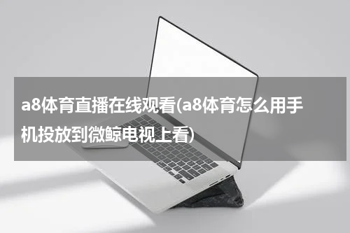 a8体育直播在线观看(a8体育怎么用手机投放到微鲸电视上看)