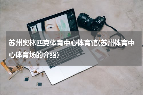 苏州奥林匹克体育中心体育馆(苏州体育中心体育场的介绍)