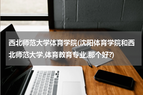 西北师范大学体育学院(沈阳体育学院和西北师范大学,体育教育专业,那个好?)