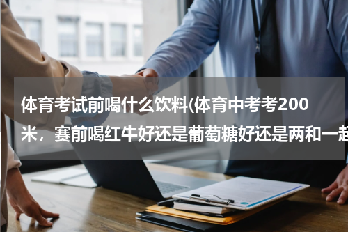 体育考试前喝什么饮料(体育中考考200米，赛前喝红牛好还是葡萄糖好还是两和一起喝，分别有赛前多久喝，吃ATP有什么作用)