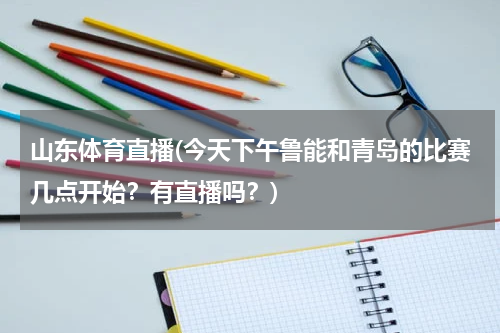 山东体育直播(今天下午鲁能和青岛的比赛几点开始？有直播吗？)