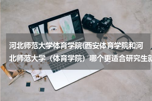 河北师范大学体育学院(西安体育学院和河北师范大学（体育学院）哪个更适合研究生就读。)