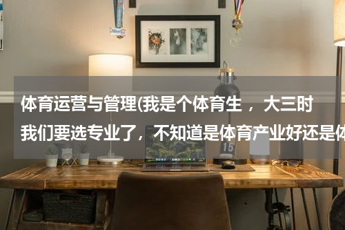 体育运营与管理(我是个体育生 ，大三时我们要选专业了，不知道是体育产业好还是体育管理好，真的很烦人！)