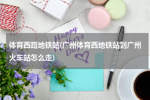 体育西路地铁站(广州体育西地铁站到广州火车站怎么走)