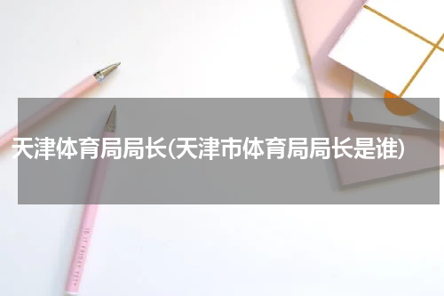 天津体育局局长(天津市体育局局长是谁)