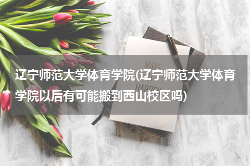 辽宁师范大学体育学院(辽宁师范大学体育学院以后有可能搬到西山校区吗)