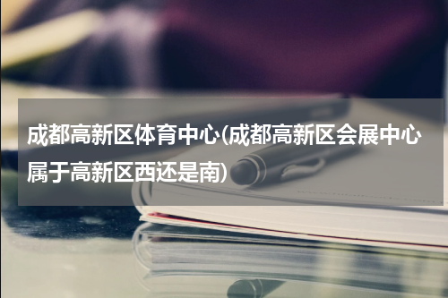 成都高新区体育中心(成都高新区会展中心属于高新区西还是南)