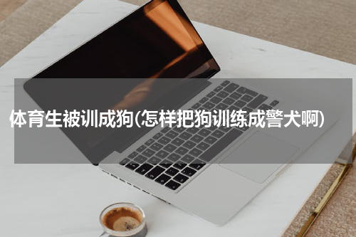 体育生被训成狗(怎样把狗训练成警犬啊)