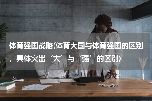 体育强国战略(体育大国与体育强国的区别，具体突出‘大’与‘强’的区别)
