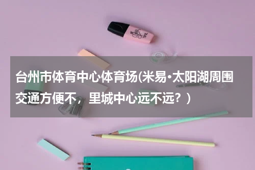 台州市体育中心体育场(米易·太阳湖周围交通方便不，里城中心远不远？)