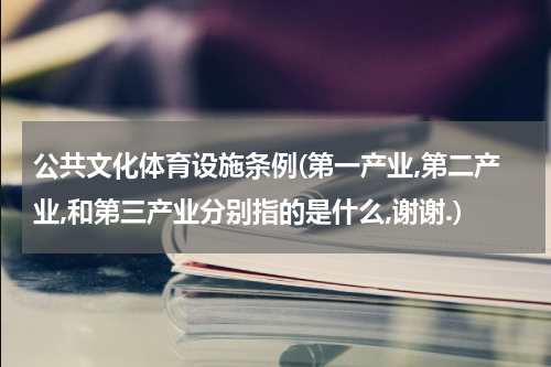 公共文化体育设施条例(第一产业,第二产业,和第三产业分别指的是什么,谢谢.)