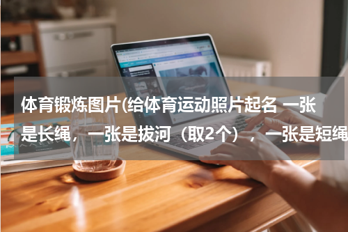 体育锻炼图片(给体育运动照片起名 一张是长绳，一张是拔河（取2个），一张是短绳（取3个） 马上就要)