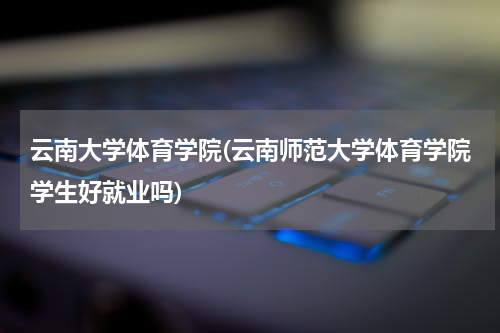云南大学体育学院(云南师范大学体育学院学生好就业吗)