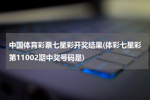 中国体育彩票七星彩开奖结果(体彩七星彩第11002期中奖号码是)