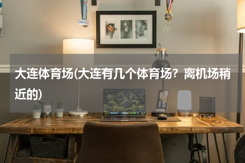 大连体育场(大连有几个体育场？离机场稍近的)
