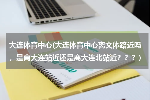 大连体育中心(大连体育中心离文体路近吗，是离大连站近还是离大连北站近？？？)