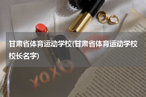 甘肃省体育运动学校(甘肃省体育运动学校校长名字)