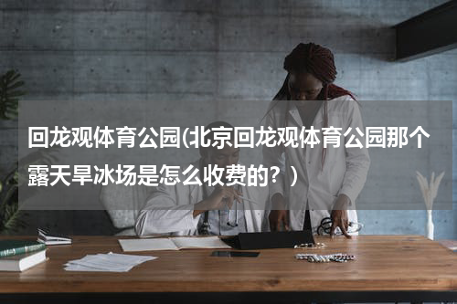 回龙观体育公园(北京回龙观体育公园那个露天旱冰场是怎么收费的？)