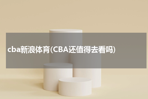 cba新浪体育(CBA还值得去看吗)
