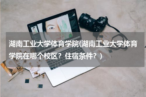 湖南工业大学体育学院(湖南工业大学体育学院在哪个校区？住宿条件？)