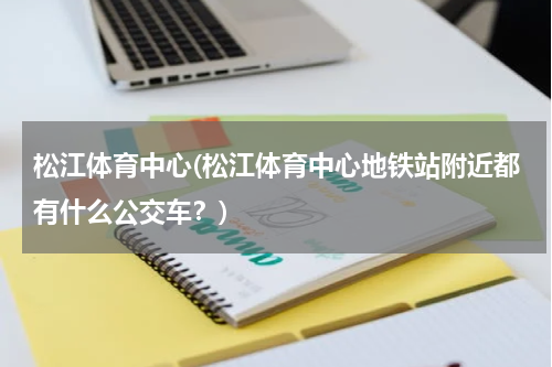 松江体育中心(松江体育中心地铁站附近都有什么公交车？)