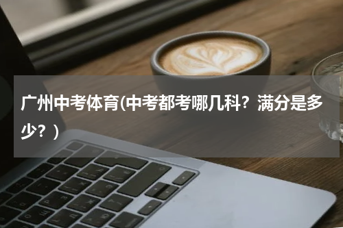 广州中考体育(中考都考哪几科？满分是多少？)