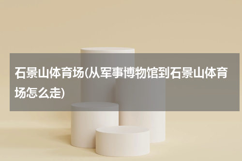 石景山体育场(从军事博物馆到石景山体育场怎么走)