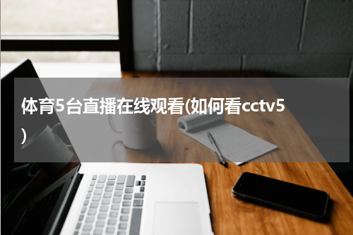 体育5台直播在线观看(如何看cctv5)