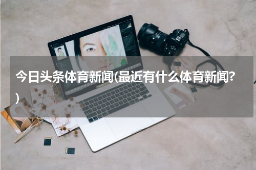 今日头条体育新闻(最近有什么体育新闻?)