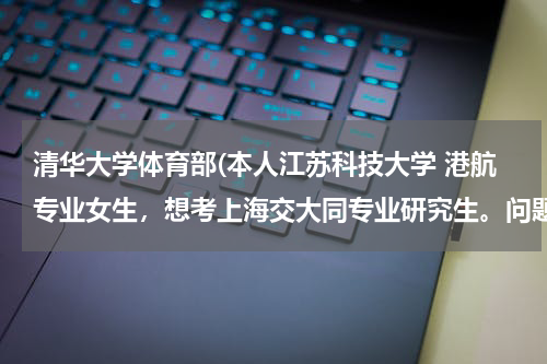 清华大学体育部(本人江苏科技大学 港航专业女生，想考上海交大同专业研究生。问题1、上交对外校会有歧视吗？2、港航专)