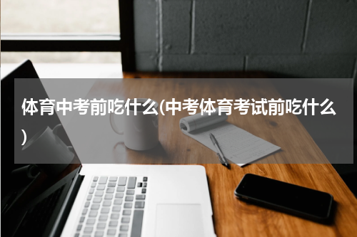 体育中考前吃什么(中考体育考试前吃什么)