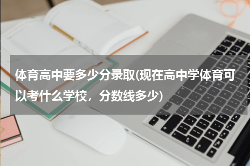 体育高中要多少分录取(现在高中学体育可以考什么学校，分数线多少)