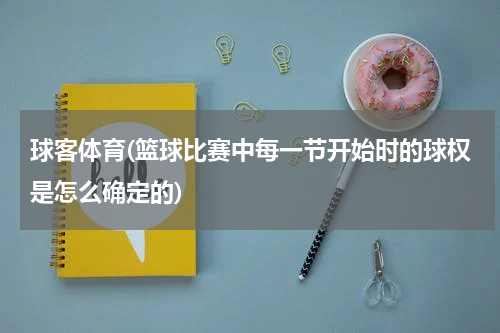 球客体育(篮球比赛中每一节开始时的球权是怎么确定的)