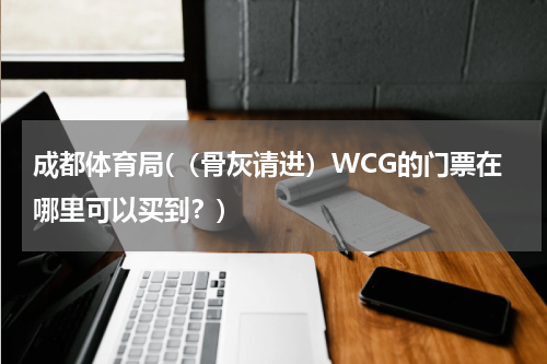 成都体育局(（骨灰请进）WCG的门票在哪里可以买到？)